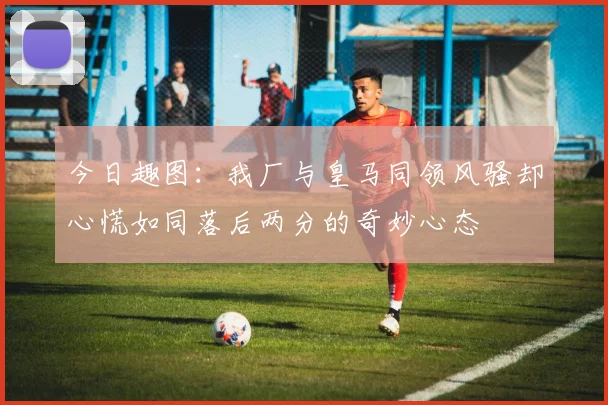 今日趣图：我厂与皇马同领风骚却心慌如同落后两分的奇妙心态