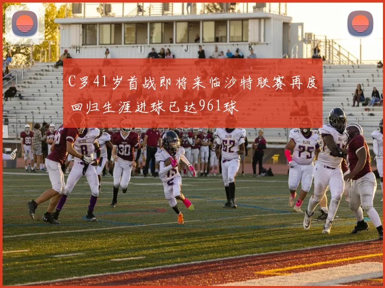 C罗41岁首战即将来临沙特联赛再度回归生涯进球已达961球