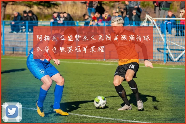 阿梅利亚盛赞米兰氛围高涨期待球队争夺联赛冠军荣耀